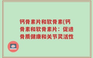 钙骨素片和软骨素(钙骨素和软骨素片：促进骨质健康和关节灵活性