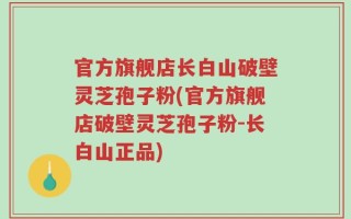 官方旗舰店长白山破壁灵芝孢子粉(官方旗舰店破壁灵芝孢子粉-长白山正品)