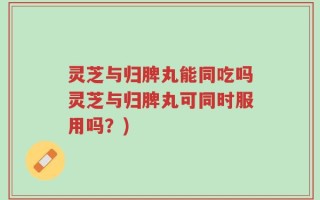 灵芝与归脾丸能同吃吗灵芝与归脾丸可同时服用吗？)