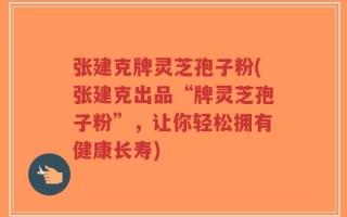 张建克牌灵芝孢子粉(张建克出品“牌灵芝孢子粉”，让你轻松拥有健康长寿)