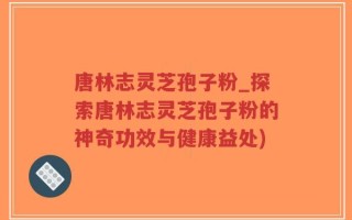 唐林志灵芝孢子粉_探索唐林志灵芝孢子粉的神奇功效与健康益处)