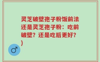 灵芝破壁孢子粉饭前法还是灵芝孢子粉：吃前破壁？还是吃后更好？)