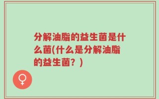 分解油脂的益生菌是什么菌(什么是分解油脂的益生菌？)