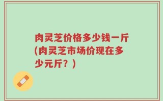 肉灵芝价格多少钱一斤(肉灵芝市场价现在多少元斤？)