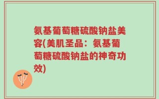 氨基葡萄糖硫酸钠盐美容(美肌圣品：氨基葡萄糖硫酸钠盐的神奇功效)
