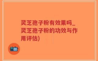 灵芝孢子粉有效果吗_灵芝孢子粉的功效与作用评估)