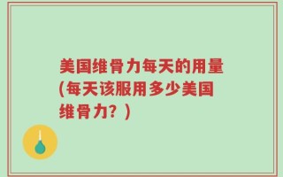 美国维骨力每天的用量(每天该服用多少美国维骨力？)