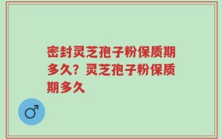 密封灵芝孢子粉保质期多久？灵芝孢子粉保质期多久