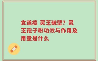 食道癌 灵芝破壁？灵芝孢子粉功效与作用及用量是什么