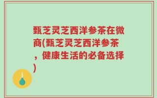 甄芝灵芝西洋参茶在微商(甄芝灵芝西洋参茶，健康生活的必备选择)