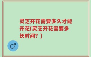 灵芝开花需要多久才能开花(灵芝开花需要多长时间？)