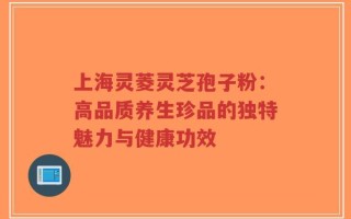 上海灵菱灵芝孢子粉：高品质养生珍品的独特魅力与健康功效