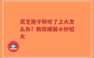 灵芝孢子粉吃了上火怎么办？教你缓解小妙招大