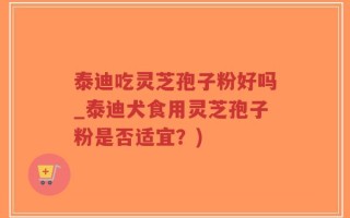 泰迪吃灵芝孢子粉好吗_泰迪犬食用灵芝孢子粉是否适宜？)