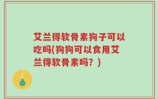 艾兰得软骨素狗子可以吃吗(狗狗可以食用艾兰得软骨素吗？)