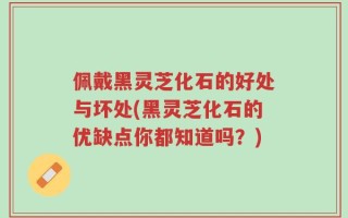 佩戴黑灵芝化石的好处与坏处(黑灵芝化石的优缺点你都知道吗？)