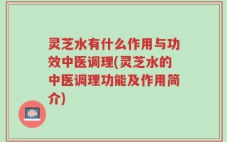 灵芝水有什么作用与功效中医调理(灵芝水的中医调理功能及作用简介)