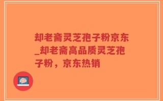 却老斋灵芝孢子粉京东_却老斋高品质灵芝孢子粉，京东热销