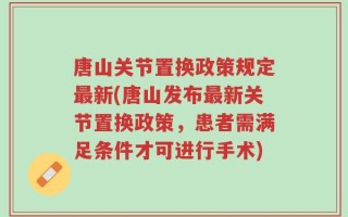 唐山关节置换政策规定最新(唐山发布最新关节置换政策，患者需满足条件才可进行手术)