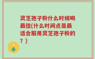 灵芝孢子粉什么时候喝最佳(什么时间点是最适合服用灵芝孢子粉的？)