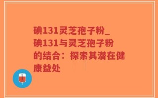 碘131灵芝孢子粉_碘131与灵芝孢子粉的结合：探索其潜在健康益处