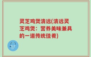 灵芝鸡煲清远(清远灵芝鸡煲：营养美味兼具的一道传统佳肴)