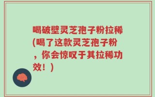 喝破壁灵芝孢子粉拉稀(喝了这款灵芝孢子粉，你会惊叹于其拉稀功效！)
