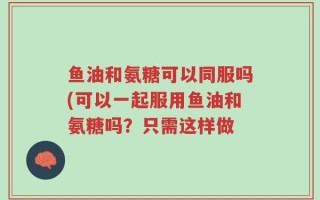 鱼油和氨糖可以同服吗(可以一起服用鱼油和氨糖吗？只需这样做
