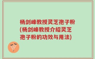 杨剑峰教授灵芝孢子粉(杨剑峰教授介绍灵芝孢子粉的功效与用法)
