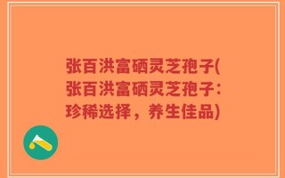张百洪富硒灵芝孢子(张百洪富硒灵芝孢子：珍稀选择，养生佳品)