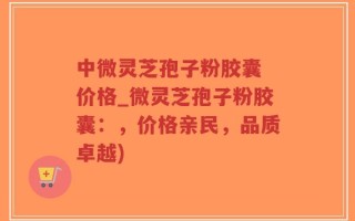 中微灵芝孢子粉胶囊 价格_微灵芝孢子粉胶囊：，价格亲民，品质卓越)