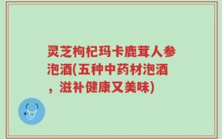 灵芝枸杞玛卡鹿茸人参泡酒(五种中药材泡酒，滋补健康又美味)