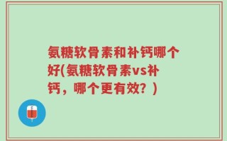 氨糖软骨素和补钙哪个好(氨糖软骨素vs补钙，哪个更有效？)
