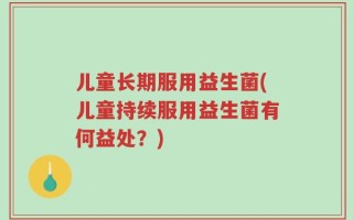 儿童长期服用益生菌(儿童持续服用益生菌有何益处？)