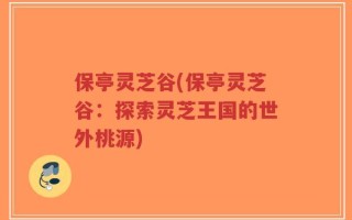 保亭灵芝谷(保亭灵芝谷：探索灵芝王国的世外桃源)