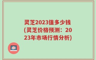 灵芝2023值多少钱(灵芝价格预测：2023年市场行情分析)