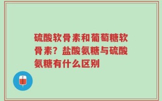 硫酸软骨素和葡萄糖软骨素？盐酸氨糖与硫酸氨糖有什么区别