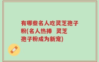 有哪些名人吃灵芝孢子粉(名人热捧  灵芝孢子粉成为新宠)