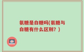 氨糖是白糖吗(氨糖与白糖有什么区别？)