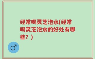 经常喝灵芝泡水(经常喝灵芝泡水的好处有哪些？)