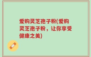 爱购灵芝孢子粉(爱购灵芝孢子粉，让你享受健康之美)