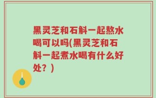 黑灵芝和石斛一起熬水喝可以吗(黑灵芝和石斛一起煮水喝有什么好处？)