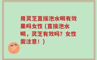 用灵芝直接泡水喝有效果吗女性 (直接泡水喝，灵芝有效吗？女性需注意！)