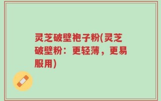 灵芝破壁袍子粉(灵芝破壁粉：更轻薄，更易服用)