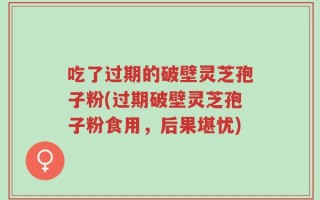 吃了过期的破壁灵芝孢子粉(过期破壁灵芝孢子粉食用，后果堪忧)