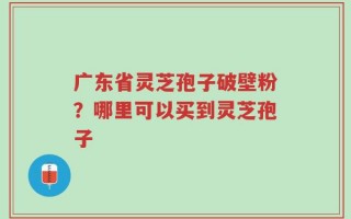 广东省灵芝孢子破壁粉？哪里可以买到灵芝孢子