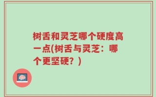 树舌和灵芝哪个硬度高一点(树舌与灵芝：哪个更坚硬？)