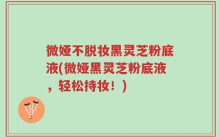 微娅不脱妆黑灵芝粉底液(微娅黑灵芝粉底液，轻松持妆！)
