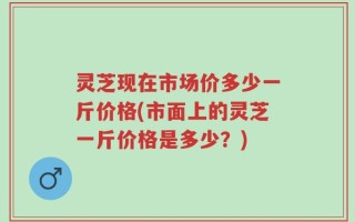 灵芝现在市场价多少一斤价格(市面上的灵芝一斤价格是多少？)
