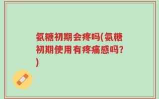 氨糖初期会疼吗(氨糖初期使用有疼痛感吗？)
